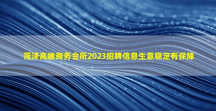 菏泽高端商务会所2023招聘信息生意稳定有保障